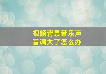 视频背景音乐声音调大了怎么办