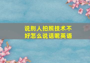 说别人拍照技术不好怎么说话呢英语