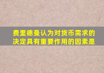 费里德曼认为对货币需求的决定具有重要作用的因素是