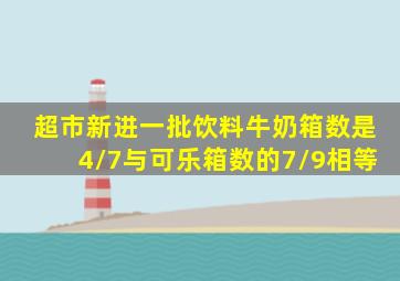 超市新进一批饮料牛奶箱数是4/7与可乐箱数的7/9相等