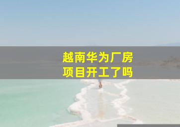 越南华为厂房项目开工了吗