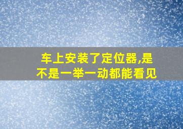 车上安装了定位器,是不是一举一动都能看见