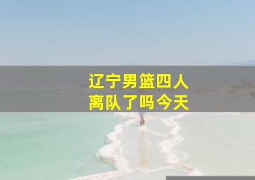 辽宁男篮四人离队了吗今天