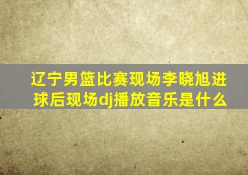 辽宁男篮比赛现场李晓旭进球后现场dj播放音乐是什么