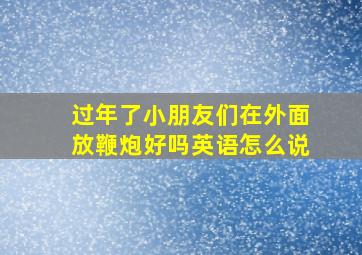 过年了小朋友们在外面放鞭炮好吗英语怎么说