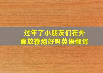 过年了小朋友们在外面放鞭炮好吗英语翻译