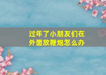 过年了小朋友们在外面放鞭炮怎么办