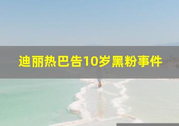 迪丽热巴告10岁黑粉事件