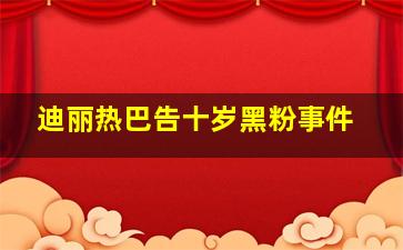 迪丽热巴告十岁黑粉事件