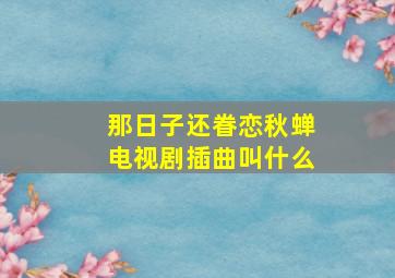 那日子还眷恋秋蝉电视剧插曲叫什么