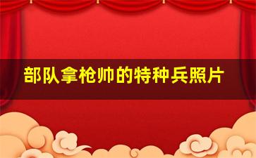 部队拿枪帅的特种兵照片