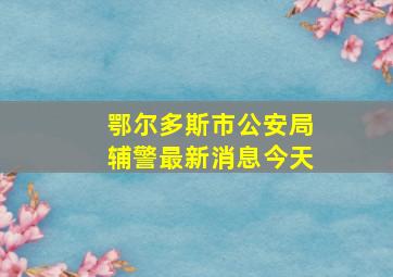 鄂尔多斯市公安局辅警最新消息今天