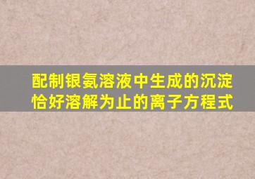 配制银氨溶液中生成的沉淀恰好溶解为止的离子方程式