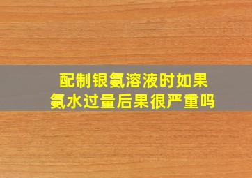 配制银氨溶液时如果氨水过量后果很严重吗