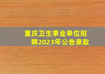 重庆卫生事业单位招聘2023年公告录取