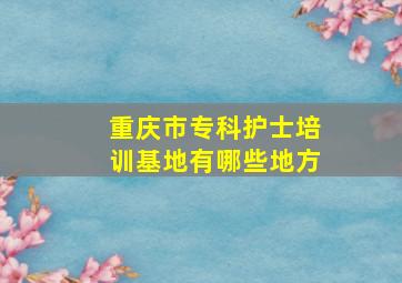 重庆市专科护士培训基地有哪些地方