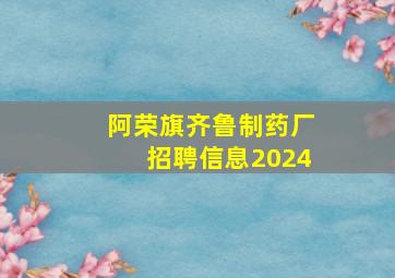 阿荣旗齐鲁制药厂招聘信息2024