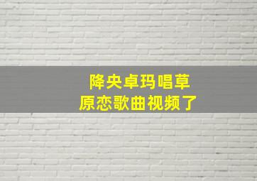 降央卓玛唱草原恋歌曲视频了