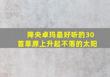 降央卓玛最好听的30首草原上升起不落的太阳