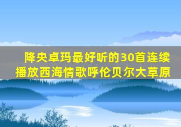 降央卓玛最好听的30首连续播放西海情歌呼伦贝尔大草原