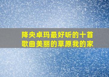 降央卓玛最好听的十首歌曲美丽的草原我的家