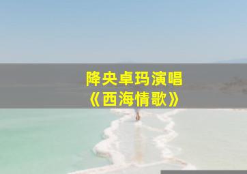 降央卓玛演唱《西海情歌》