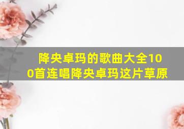 降央卓玛的歌曲大全100首连唱降央卓玛这片草原