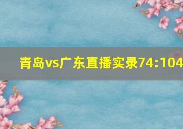 青岛vs广东直播实录74:104