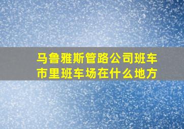 马鲁雅斯管路公司班车市里班车场在什么地方