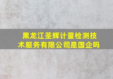 黑龙江圣辉计量检测技术服务有限公司是国企吗