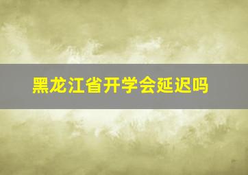 黑龙江省开学会延迟吗