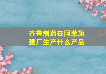 齐鲁制药在阿荣旗建厂生产什么产品